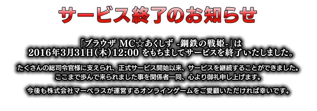 「ブラウザ MC☆あくしず　-鋼鉄の戦姫-」は2016年3月31日（木）12:00 をもちましてサービスを終了いたしました。たくさんの総司令官様に支えられ、正式サービス開始以来、サービスを継続することができました。ここまで歩んで来られました事を関係者一同、心より御礼申し上げます。今後も株式会社マーベラスが運営するオンラインゲームをご愛顧いただければ幸いです。