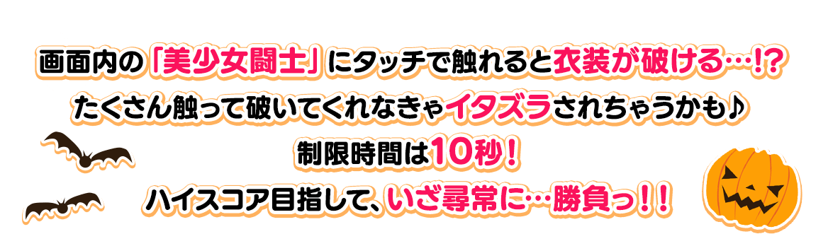 画面内の「美少女闘士」にタッチで触れると衣装が破ける…!?たくさん触って破いてくれなきゃイタズラされちゃうかも♪制限時間は10秒！ハイスコア目指して、いざ尋常に…勝負っ！！