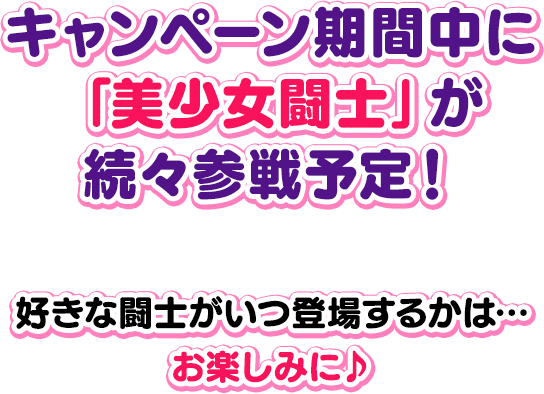 キャンペーン期間中に 「美少女闘士」が 続々参戦予定！好きな闘士がいつ登場するかは… お楽しみに♪
