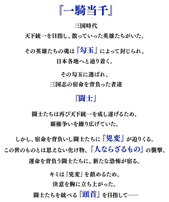 『一騎当千』三国時代、天下統一を夢見て散っていった英雄たちがいた。その英雄たちの魂を封じた『勾玉』は日本に流れ着き、各地へと広がっていった。勾玉に選ばれ、三国志の宿命を背負った者を『闘士』と呼ぶ。闘士たちは再び天下統一を成し遂げるため、覇権争いを繰り広げていた。