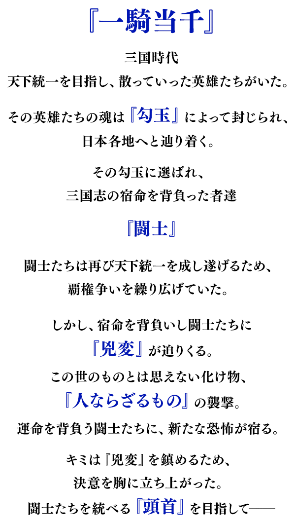 『一騎当千』三国時代、天下統一を夢見て散っていった英雄たちがいた。その英雄たちの魂を封じた『勾玉』は日本に流れ着き、各地へと広がっていった。勾玉に選ばれ、三国志の宿命を背負った者を『闘士』と呼ぶ。闘士たちは再び天下統一を成し遂げるため、覇権争いを繰り広げていた。