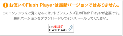 お使いのFlash Playerは最新バージョンではありません。このコンテンツをご覧になるにはアドビシステムズ社のFlash Playerが必要です。最新バージョンをダウンロードしてインストールしてください。