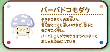 バーバドコモダケ
チチドコモダケのお母さん。
普段はとっても優しいけれど、怒るとものすごく怖い。
バーバドコモダケのかさはラベンダーでおしゃれ染めにしている