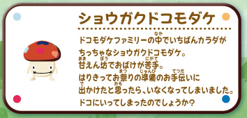 ショウガクドコモダケ
ドコモダケファミリーの中でいちばんカラダがちっちゃなショウガクドコモダケ。
甘えん坊でおばけが苦手。
はりきってお祭りの準備のお手伝いに
出かけたと思ったら、いなくなってしまいました。
ドコにいってしまったのでしょうか？