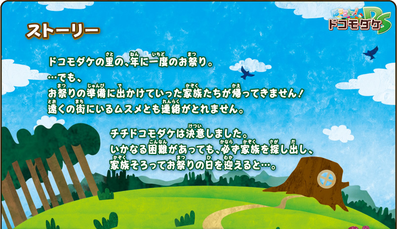 ストーリー
ドコモダケの里の、年に一度のお祭り。
・・・でも、お祭りの準備に出かけていった家族たちが帰ってきません！
遠くの街にいるムスメとも連絡がとれません。
チチドコモダケは決意しました。
いかなる困難があっても、必ず家族を探し出し、
家族そろってお祭りの日を迎えると・・・。