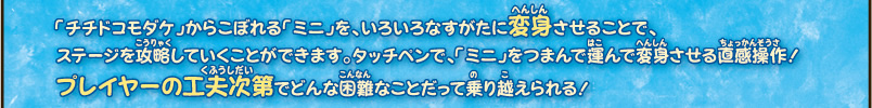 「チチドコモダケ」からこぼれる「ミニ」を、いろいろなすがたに変身させることで、
ステージを攻略していくことができます。タッチペンで、「ミニ」をつまんで運んで変身させる直感操作！
プレーヤーの工夫次第でどんな困難なことだって乗り越えられる！