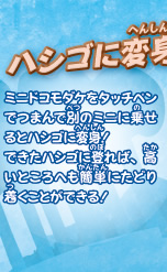 ハシゴに変身！！
ミニドコモダケをタッチペンでつまんで別のミニに乗せるとハシゴに変身！
できたハシゴに登れば、高いところへも簡単にたどり着くことができる！