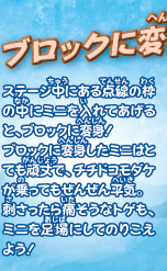 ブロックに変身！！
ステージ中にある点線の枠の中にミニを入れてあげると、ブロックに変身！
ブロックに変身したミニはとても頑丈で、チチドコモダケが乗ってもぜんぜん平気。
刺さったら痛そうなトゲも、ミニを足場にしてのりこえよう！