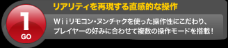 リアリティを再現する直感的な操作 Wiiリモコン・ヌンチャクを使った操作性にこだわり、プレイヤーの好みに合わせて複数の操作モードを搭載