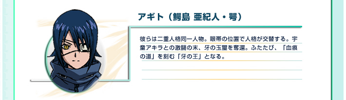 アギト（鰐島 亜紀人・咢）
彼らは二重人格同一人物。眼帯の位置で人格が交替する。宇童アキラとの激闘の末、牙の玉璽を奪還。ふたたび、「血痕の道」を刻む「牙の王」となる。