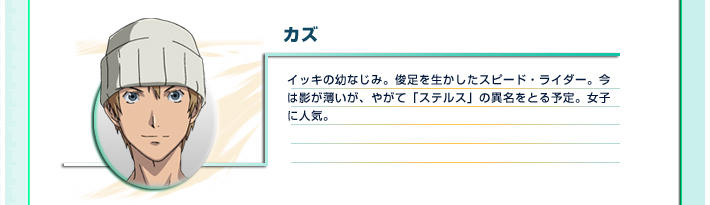 カズ
イッキの幼なじみ。俊足を生かしたスピード・ライダー。今は影が薄いが、やがて「ステルス」の異名をとる予定。女子に人気。