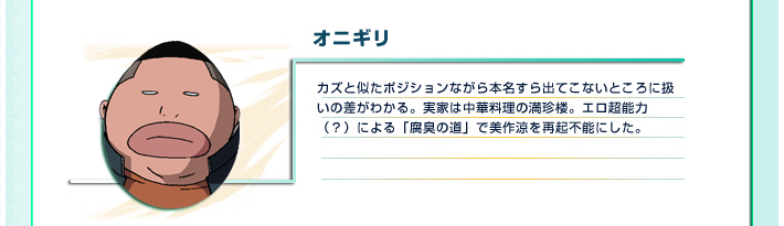 オニギリ
カズと似たポジションながら本名すら出てこないところに扱いの差がわかる。実家は中華料理の満珍楼。エロ超能力（？）による「腐臭の道」で美作涼を再起不能にした。