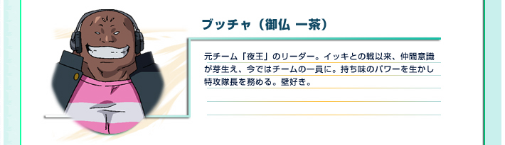 ブッチャ（御仏 一茶）
元チーム「夜王」のリーダー。イッキとの戦以来、仲間意識が芽生え、今ではチームの一員に。持ち味のパワーを生かし特攻隊長を務める。壁好き。