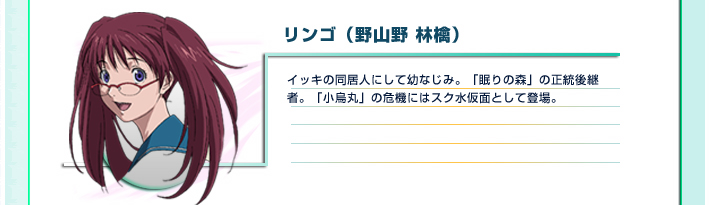 リンゴ（野山野 林檎）
イッキの同居人にして幼なじみ。「眠りの森」の正統後継者。「小烏丸」の危機にはスク水仮面として登場。
