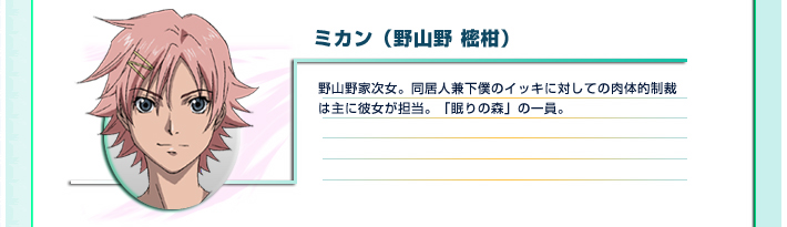 ミカン（野山野 樒柑）
野山野家次女。同居人兼下僕のイッキに対しての肉体的制裁は主に彼女が担当。「眠りの森」の一員。