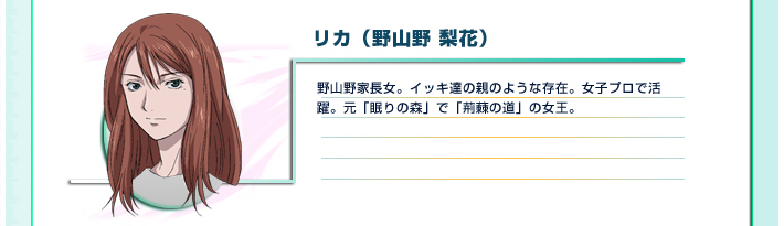 リカ（野山野 梨花）
野山野家長女。イッキ達の親のような存在。女子プロで活躍。元「眠りの森」で「荊蕀の道」の女王。