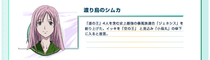 渡り鳥のシムカ
「道の王」4人を含む史上最強の暴風族連合「ジェネシス」を創り上げた。イッキを「空の王」 と見込み「小烏丸」の傘下に入ると宣言。