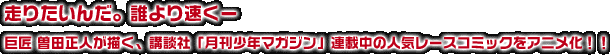 走りたいんだ。誰より速くー巨匠 曽田正人が描く、講談社「月刊少年マガジン」連載中の人気レースコミックをアニメ化！！