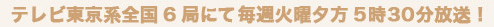 テレビ東京系全国6局にて毎週火曜夕方5時30分放送！