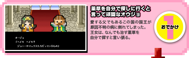 【1.薬草を自分で探しに行くと言って頑固なオウジョ】愛する父でもあるこの国の国王が原因不明の病に倒れてしまった。王女は、なんでも治す薬草を自分で探すと言い張る。