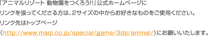 『アニマルリゾート 動物園をつくろう!!』公式ホームページにリンクを張ってくださる方は、2サイズの中からお好きなものをご使用ください。 リンク先はトップページ （http://www.maql.co.jp/special/game/3ds/animal/）にお願いいたします。