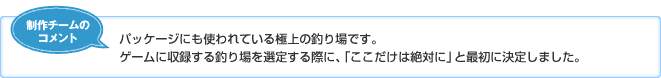 【制作チームのコメント】パッケージにも使われている極上の釣り場です。ゲームに収録する釣り場を選定する際に、「ここだけは絶対に」と最初に決定しました。