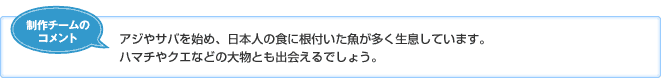 【制作チームのコメント】アジやサバを始め、日本人の食に根付いた魚が多く生息しています。ハマチやクエなどの大物とも出会えるでしょう。