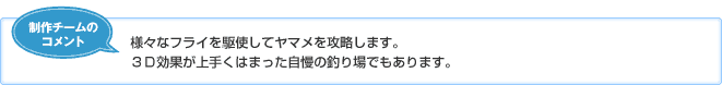 【制作チームのコメント】様々なフライを駆使してヤマメを攻略します。3D効果が上手くはまった自慢の釣り場でもあります。