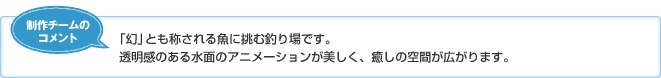 【制作チームのコメント】「幻」とも称される魚に挑む釣り場です。透明感のある水面のアニメーションが美しく、癒しの空間が広がります。