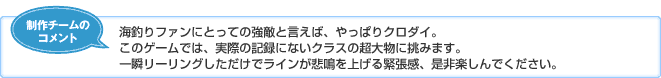 【制作チームのコメント】海釣りファンにとっての強敵と言えば、やっぱりクロダイ。このゲームでは、実際の記録にないクラスの超大物に挑みます。一瞬リーリングしただけでラインが悲鳴を上げる緊張感、是非楽しんでください。