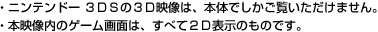 ・ニンテンドー ３ＤＳの３Ｄ映像は、本体でしかご覧いただけません。・本映像内のゲーム画面は、すべて２Ｄ表示のものです。