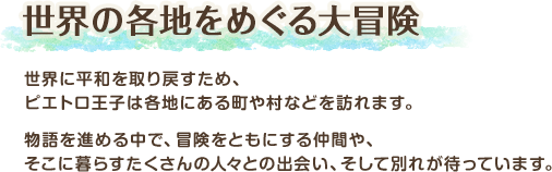 世界の各地をめぐる大冒険 / 世界に平和を取り戻すため、ピエトロ王子は各地にある町や村などを訪れます。物語を進める中で、冒険をともにする仲間や、そこに暮らすたくさんの人々との出会い、そして別れが待っています。