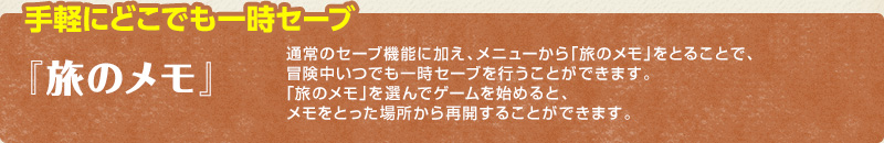 手軽にどこでも一時セーブ /「旅のメモ」/ 通常のセーブ機能に加え、メニューから「旅のメモ」をとることで、冒険中いつでも一時セーブを行うことができます。「旅のメモ」を選んでゲームを始めると、メモをとった場所から再開することができます。