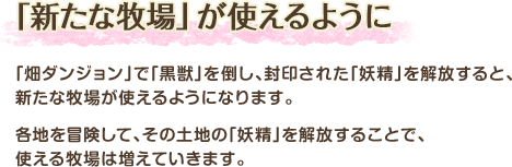 「新たな牧場」が使えるように / 「畑ダンジョン」で「黒獣」を倒し、封印された「妖精」を解放すると、新たな牧場が使えるようになります。各地を冒険して、その土地の「妖精」を解放することで、使える牧場は増えていきます。