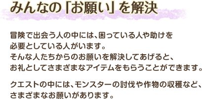 みんなの「お願い」を解決 / 冒険で出会う人の中には、困っている人や助けを必要としている人がいます。そんな人たちからのお願いを解決してあげると、お礼としてさまざまなアイテムをもらうことができます。クエストの中には、モンスターの討伐や作物の収穫など、さまざまなお願いがあります。