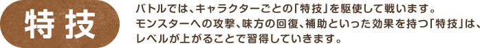 特技 / バトルでは、キャラクターごとの「特技」を駆使して戦います。モンスターへの攻撃、味方の回復、補助といった効果を持つ「特技」は、レベルが上がることで習得していきます。