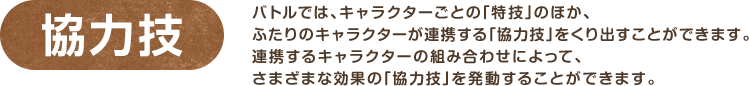 協力技 / バトルでは、キャラクターごとの「特技」のほか、ふたりのキャラクターが連携する「協力技」をくり出すことができます。連携するキャラクターの組み合わせによって、さまざまな効果の「協力技」を発動することができます。