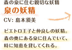 森の泉に住む親切な妖精　泉の妖精　CV: 島本須美 ピエトロ王子と仲良しの妖精。森の奥にある泉に住んでいて、時に知恵を貸してくれる。