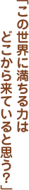 「この世界に満ちる力はどこから来ていると思う？」