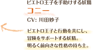 ピエトロ王子を手助けする妖精　コニー　CV: 川田妙子　ピエトロ王子と行動を共にし、冒険をサポートする妖精。明るく前向きな性格の持ち主。