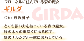 フローネルに住んでいる森の魔女　ギルダ　CV: 野沢雅子　とても強い力を持っている森の魔女。緑の木々の奥深くにある館で、妹のナルシアと一緒に暮らしている。