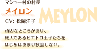 マシュー村の村長　メイロン　CV: 松岡洋子　頑固なところがあり、旅人であるピエトロ王子たちをはじめはあまり歓迎しない。