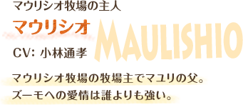 マウリシオ牧場の主人　マウリシオ　CV：小林通孝　マウリシオ牧場の牧場主でマユリの父。ズーモへの愛情は誰よりも強い。