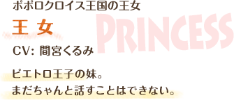 ポポロクロイス王国の王女 / 王女 / CV: 間宮くるみ / ピエトロ王子の妹。まだちゃんと話すことはできない。