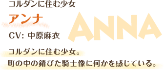 コルダンに住む少女 アンナ CV：中原 麻衣 コルダンに住む少女。町の中の錆びた騎士像に何かを感じている。