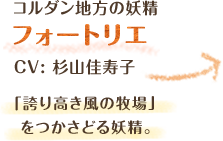 コルダン地方の妖精　フォートリエ　CV: 杉山佳寿子　「誇り高き風の牧場」をつかさどる妖精。