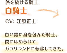 旅を続ける騎士　白騎士　CV: 江原正士　白い鎧に身を包んだ騎士。罠にはめられてガラリランドに転移してきた。