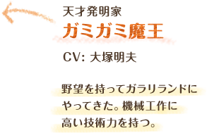 天才発明家　ガミガミ魔王　CV: 大塚明夫　野望を持ってガラリランドにやってきた。機械工作に高い技術力を持つ。