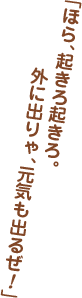 「ほら、起きろ起きろ。外に出りゃ、元気も出るぜ！」