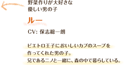 野菜作りが大好きな優しい男の子　ルー　CV: 保志総一朗　ピエトロ王子においしいカブのスープを作ってくれた男の子。兄であるニノと一緒に、森の中で暮らしている。